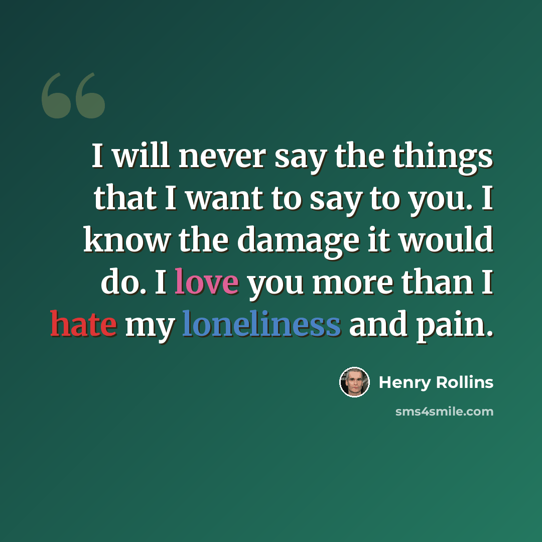 “I will never say the things that I want to say to you. I know the damage it would do. I love you more than I hate my loneliness and pain.” quote by Henry Rollins