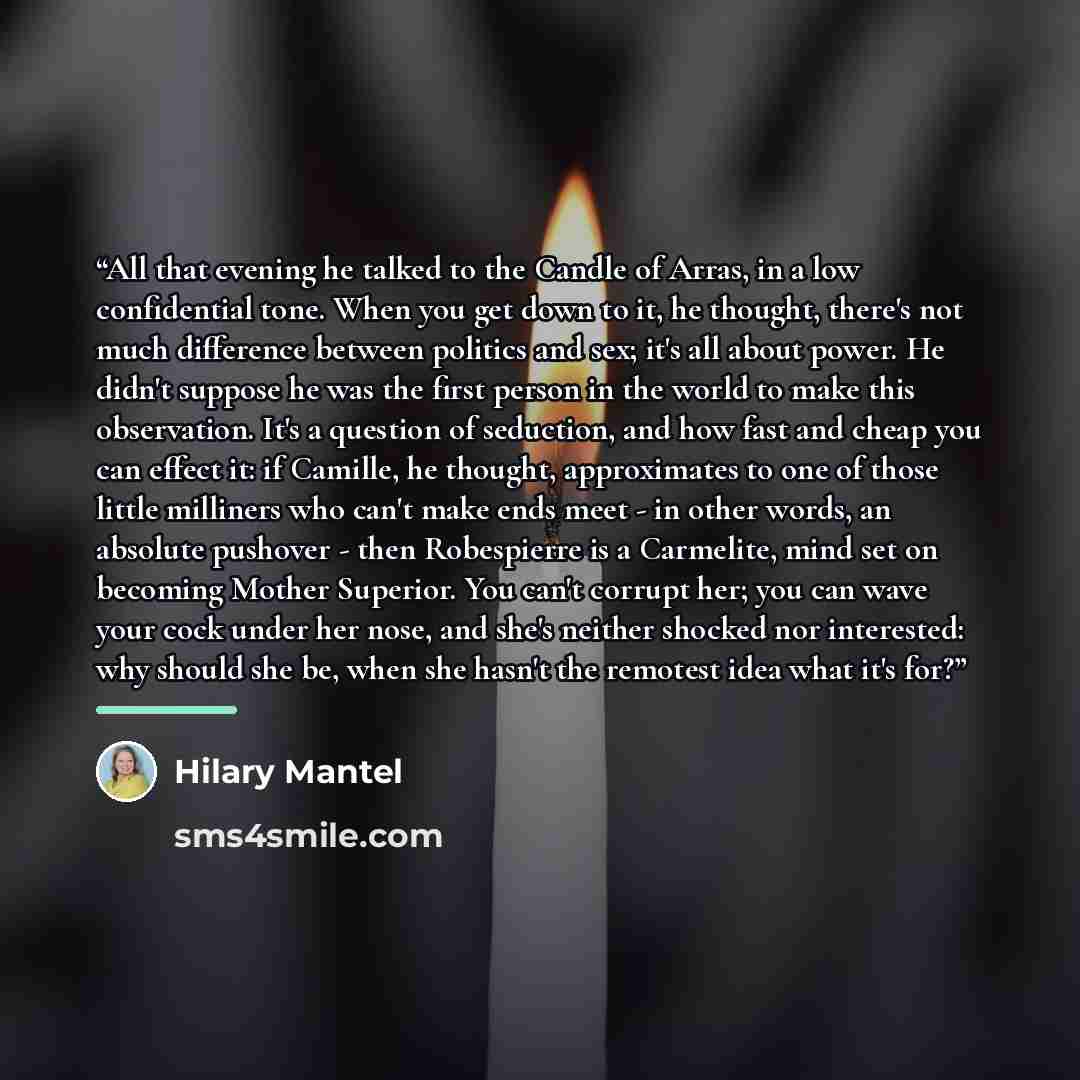 “All that evening he talked to the Candle of Arras, in a low confidential tone. When you get down to it, he thought, there's not much difference between politics and sex; it's all about power. He didn't suppose he was the first person in the world to make this observation. It's a question of…” quote by Hilary Mantel