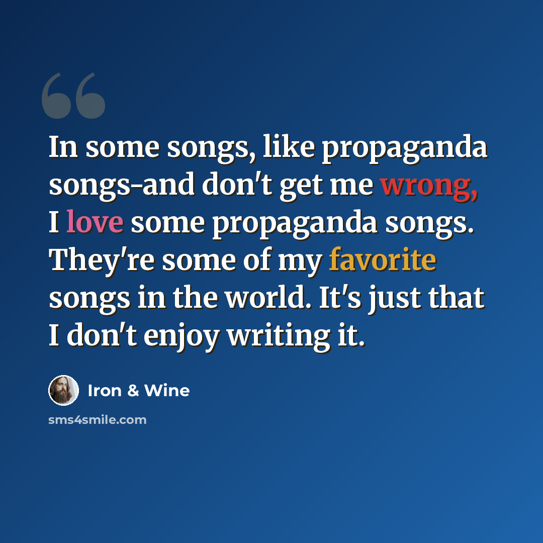 “In some songs, like propaganda songs-and don't get me wrong, I love some propaganda songs. They're some of my favorite songs in the world. It's just that I don't enjoy writing it.” quote by Iron & Wine