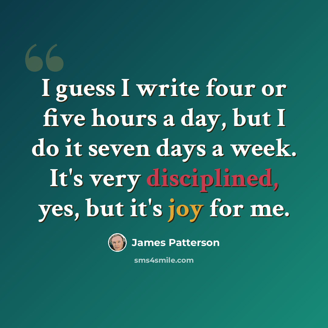“I guess I write four or five hours a day, but I do it seven days a week. It's very disciplined, yes, but it's joy for me.” quote by James Patterson