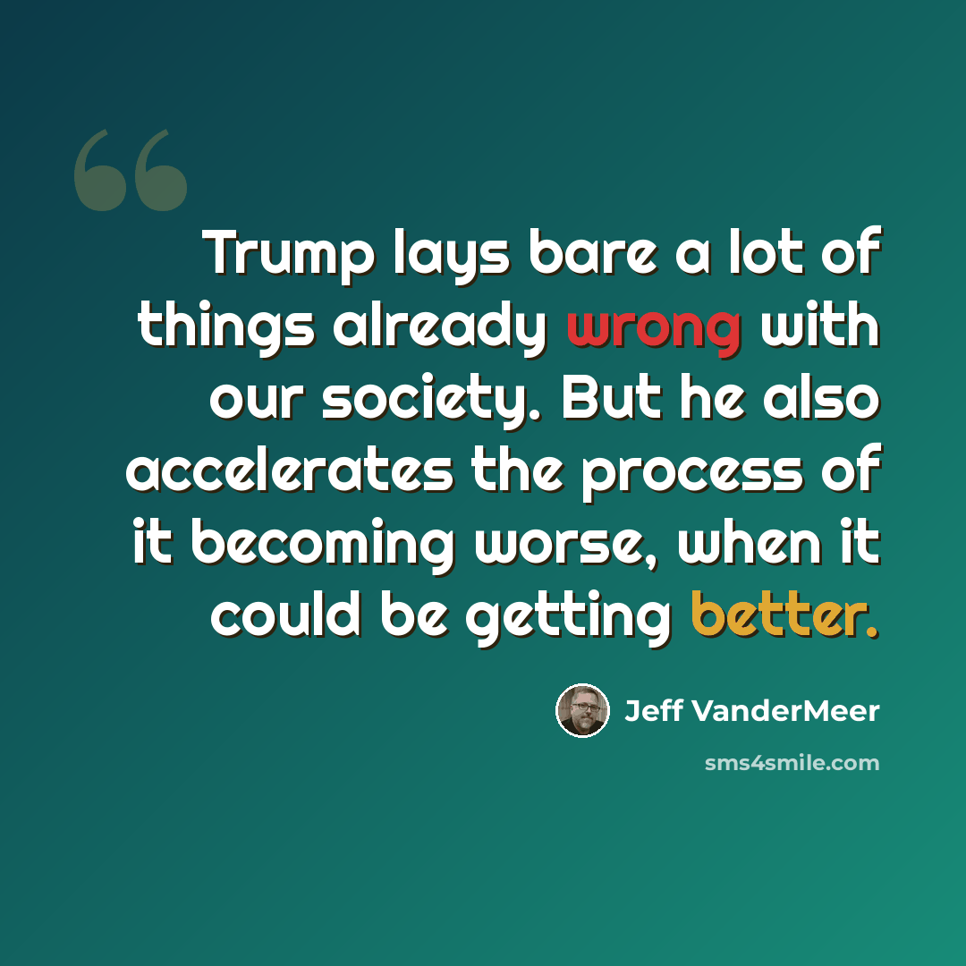 “Trump lays bare a lot of things already wrong with our society. But he also accelerates the process of it becoming worse, when it could be getting better.” quote by Jeff Vandermeer