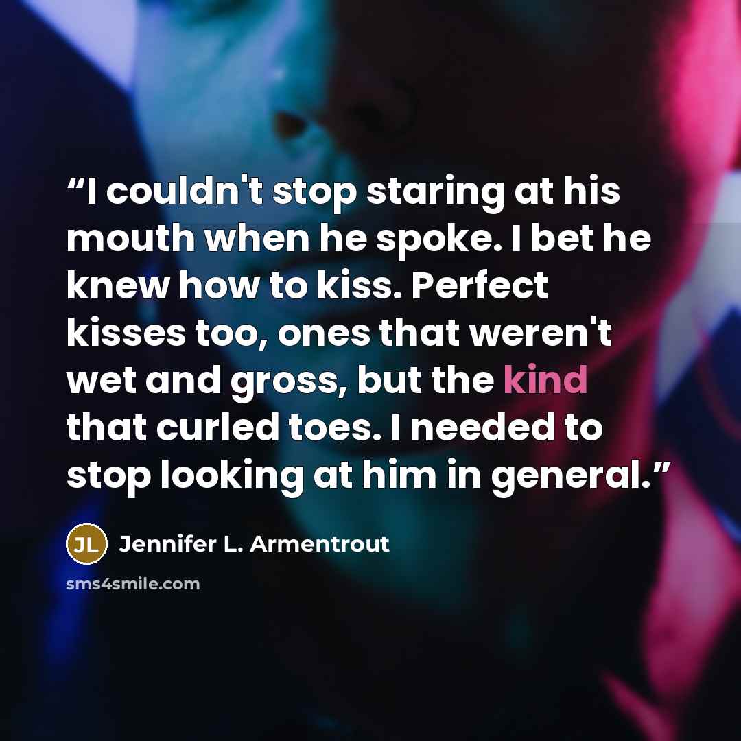 “I couldn't stop staring at his mouth when he spoke. I bet he knew how to kiss. Perfect kisses too, ones that weren't wet and gross, but the kind that curled toes. I needed to stop looking at him in general.” quote by Jennifer L. Armentrout