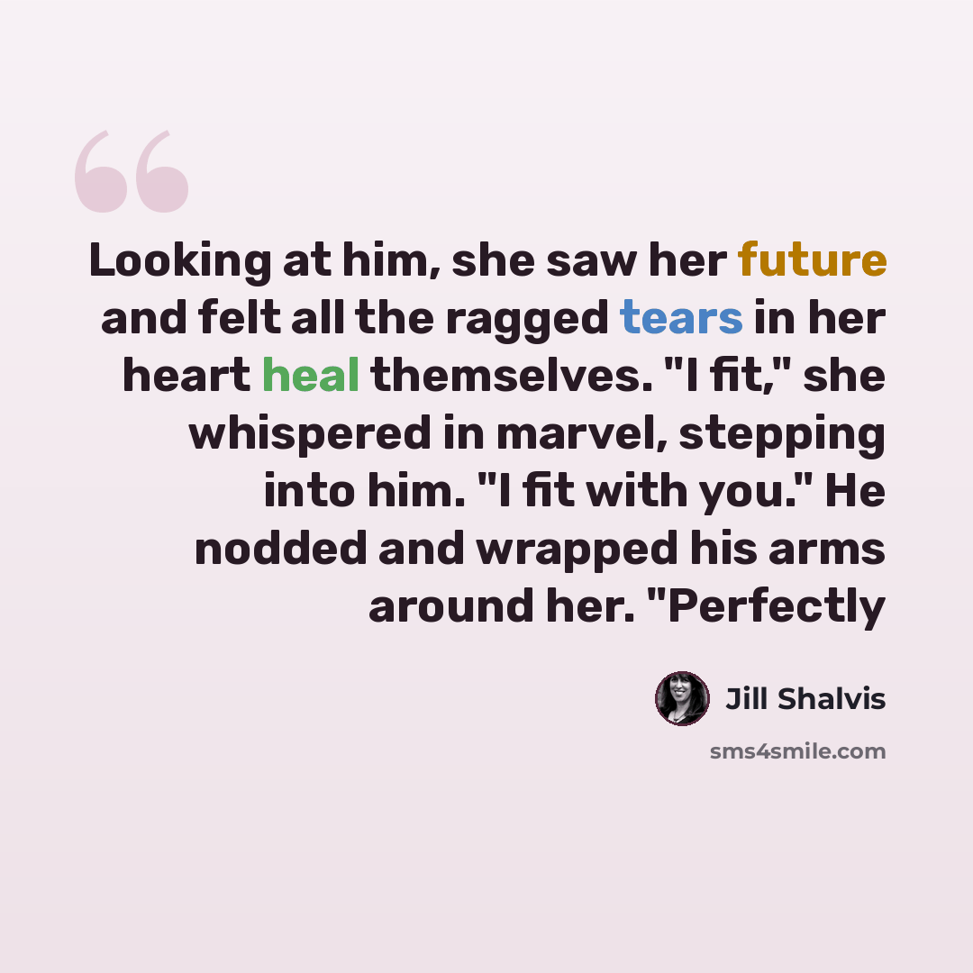 “Looking at him, she saw her future and felt all the ragged tears in her heart heal themselves. "I fit," she whispered in marvel, stepping into him. "I fit with you." He nodded and wrapped his arms around her. "Perfectly” quote by Jill Shalvis