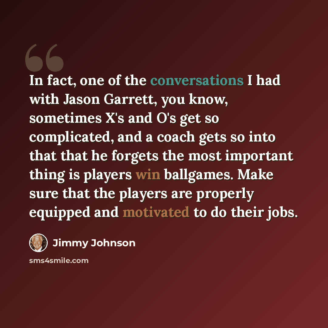 “In fact, one of the conversations I had with Jason Garrett, you know, sometimes X's and O's get so complicated, and a coach gets so into that that he forgets the most important thing is players win ballgames. Make sure that the players are properly equipped and motivated to do their jobs.” quote by Jimmy Johnson