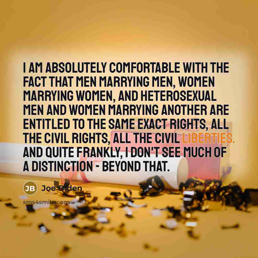 “I am absolutely comfortable with the fact that men marrying men, women marrying women, and heterosexual men and women marrying another are entitled to the same exact rights, all the civil rights, all the civil liberties. And quite frankly, I don't see much of a distinction - beyond that.” quote by Joe Biden