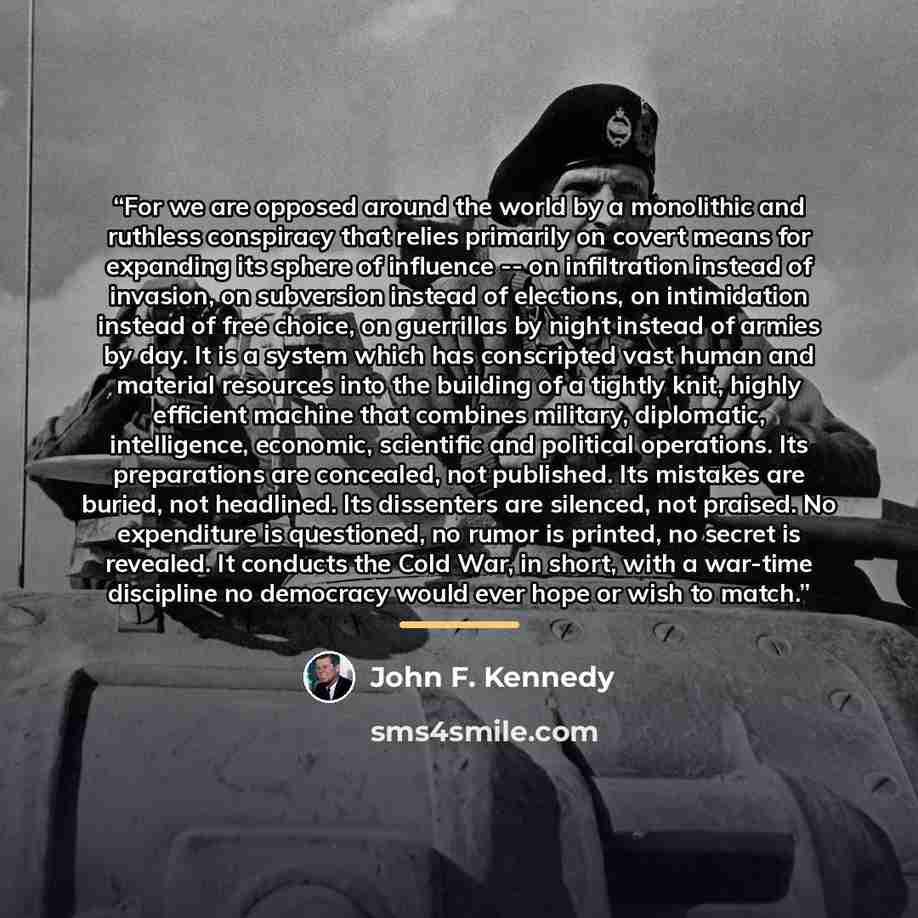 “For we are opposed around the world by a monolithic and ruthless conspiracy that relies primarily on covert means for expanding its sphere of influence -- on infiltration instead of invasion, on subversion instead of elections, on intimidation instead of free choice, on guerrillas by night instead…” quote by John F. Kennedy
