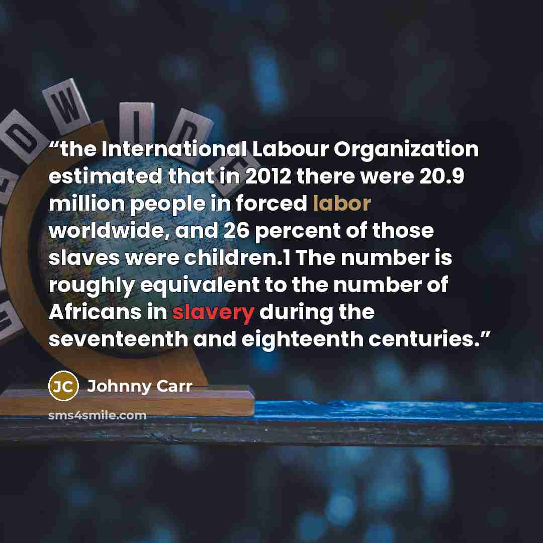 “the International Labour Organization estimated that in 2012 there were 20.9 million people in forced labor worldwide, and 26 percent of those slaves were children.1 The number is roughly equivalent to the number of Africans in slavery during the seventeenth and eighteenth centuries.” quote by Johnny Carr