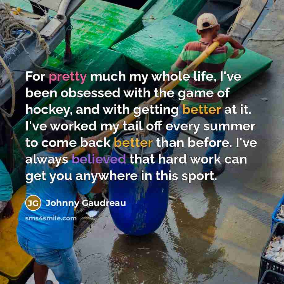 “For pretty much my whole life, I've been obsessed with the game of hockey, and with getting better at it. I've worked my tail off every summer to come back better than before. I've always believed that hard work can get you anywhere in this sport.” quote by Johnny Gaudreau