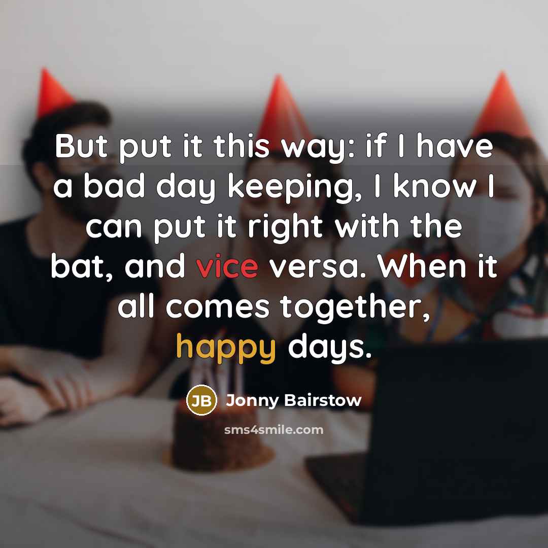 “But put it this way: if I have a bad day keeping, I know I can put it right with the bat, and vice versa. When it all comes together, happy days.” quote by Jonny Bairstow