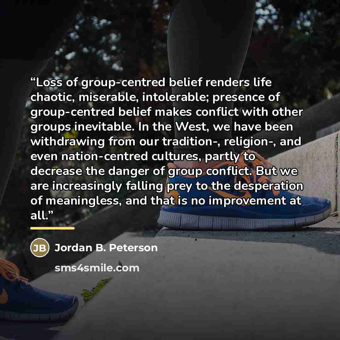 “Loss of group-centred belief renders life chaotic, miserable, intolerable; presence of group-centred belief makes conflict with other groups inevitable. In the West, we have been withdrawing from our tradition-, religion-, and even nation-centred cultures, partly to decrease the danger of group…” quote by Jordan B. Peterson