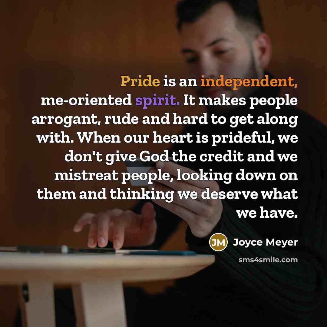 “Pride is an independent, me-oriented spirit. It makes people arrogant, rude and hard to get along with. When our heart is prideful, we don't give God the credit and we mistreat people, looking down on them and thinking we deserve what we have.” quote by Joyce Meyer