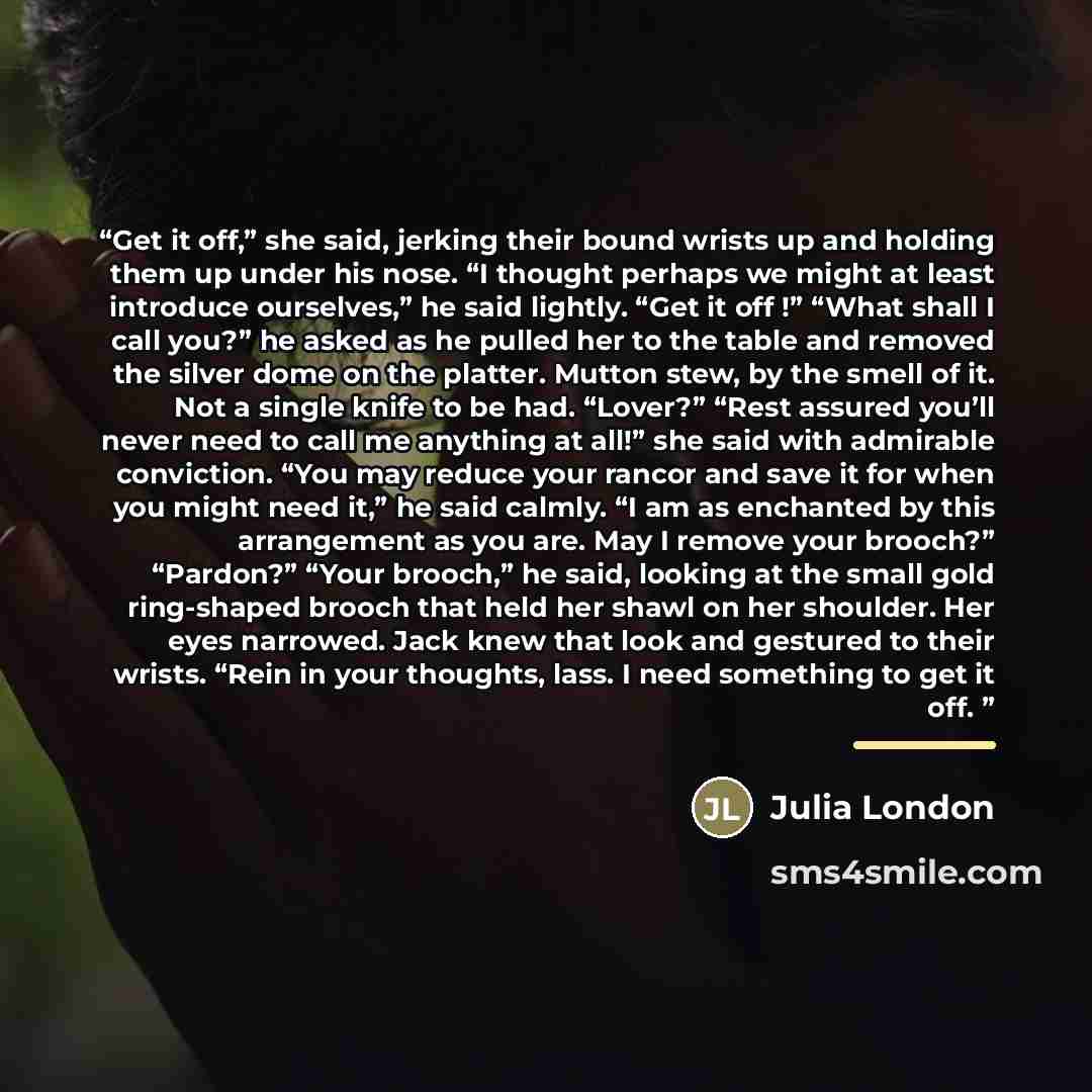 “Get it off,” she said, jerking their bound wrists up and holding them up under his nose. “I thought perhaps we might at least introduce ourselves,” he said lightly. “Get it off !” “What shall I call you?” he asked as he pulled her to the table and removed the silver dome on the platter. Mutton…” quote by Julia London