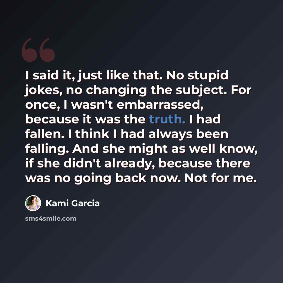 “I said it, just like that. No stupid jokes, no changing the subject. For once, I wasn't embarrassed, because it was the truth. I had fallen. I think I had always been falling. And she might as well know, if she didn't already, because there was no going back now. Not for me.” quote by Kami Garcia