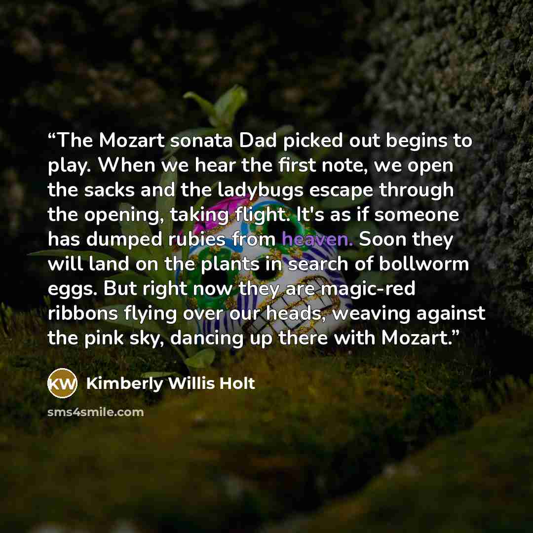 “The Mozart sonata Dad picked out begins to play. When we hear the first note, we open the sacks and the ladybugs escape through the opening, taking flight. It's as if someone has dumped rubies from heaven. Soon they will land on the plants in search of bollworm eggs. But right now they are…” quote by Kimberly Willis Holt