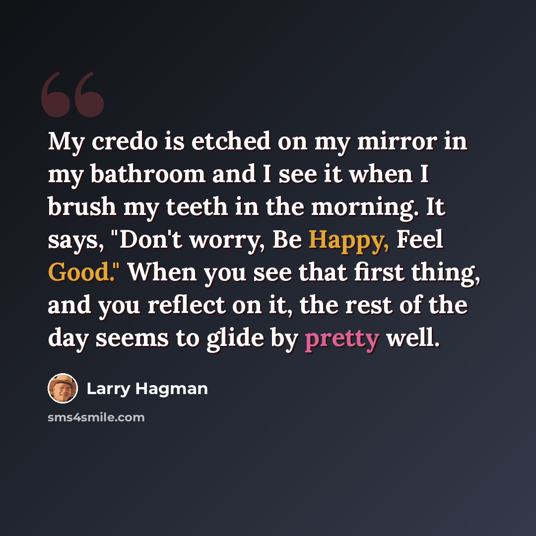 “My credo is etched on my mirror in my bathroom and I see it when I brush my teeth in the morning. It says, "Don't worry, Be Happy, Feel Good." When you see that first thing, and you reflect on it, the rest of the day seems to glide by pretty well.” quote by Larry Hagman
