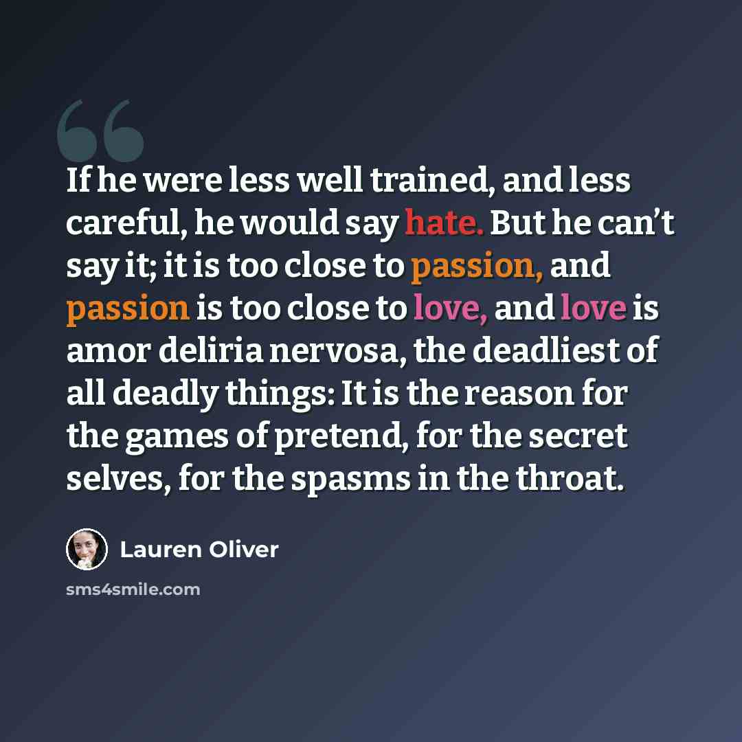 “If he were less well trained, and less careful, he would say hate. But he can’t say it; it is too close to passion, and passion is too close to love, and love is amor deliria nervosa, the deadliest of all deadly things: It is the reason for the games of pretend, for the secret selves, for the…” quote by Lauren Oliver