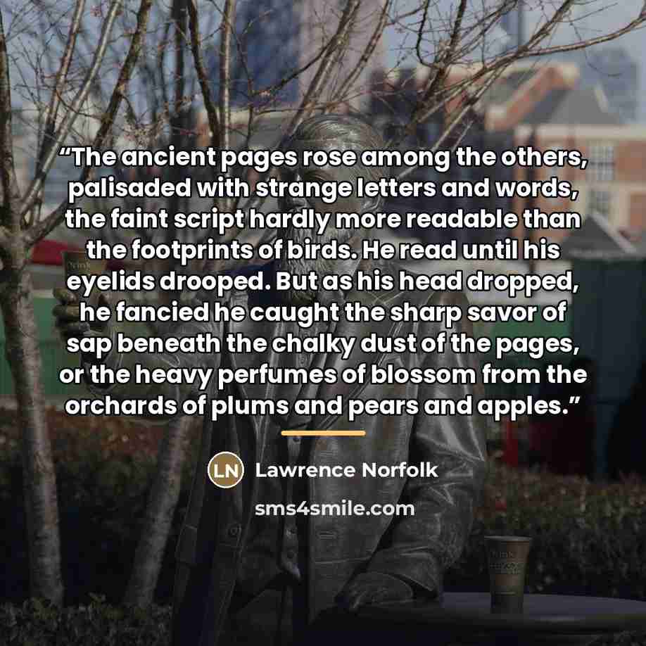 “The ancient pages rose among the others, palisaded with strange letters and words, the faint script hardly more readable than the footprints of birds. He read until his eyelids drooped. But as his head dropped, he fancied he caught the sharp savor of sap beneath the chalky dust of the pages, or…” quote by Lawrence Norfolk