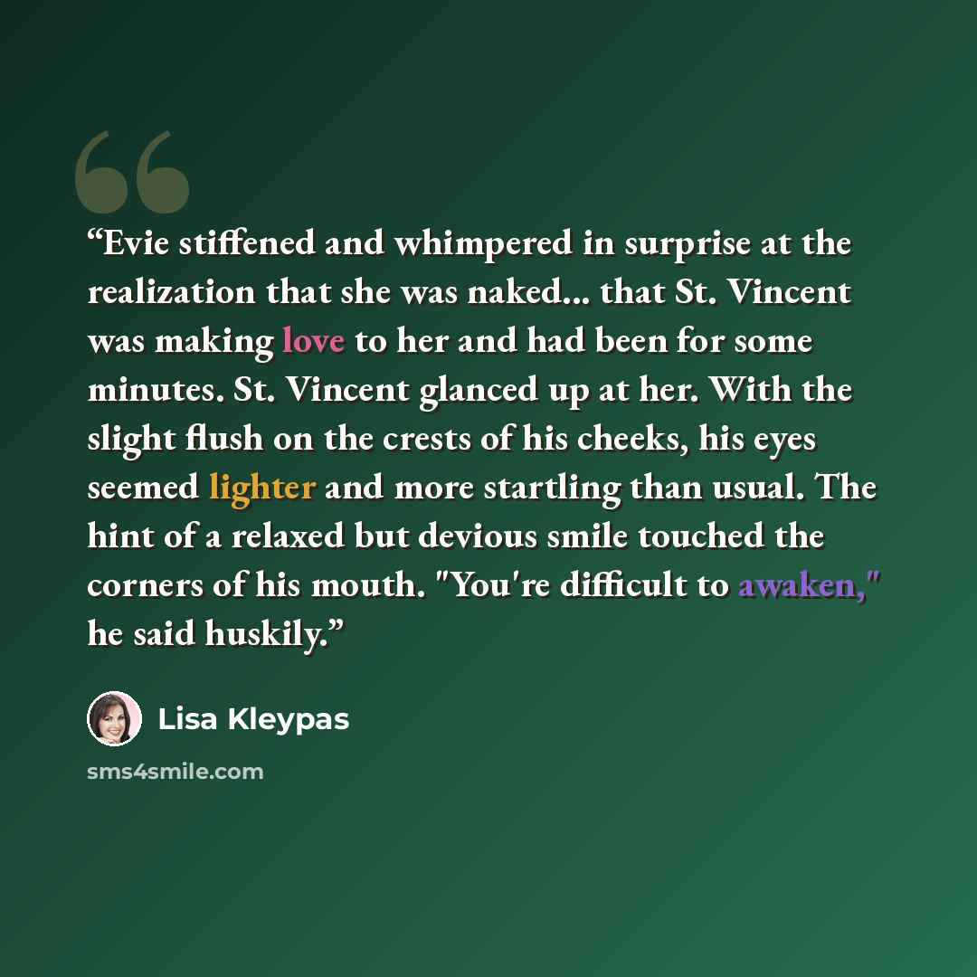 “Evie stiffened and whimpered in surprise at the realization that she was naked... that St. Vincent was making love to her and had been for some minutes. St. Vincent glanced up at her. With the slight flush on the crests of his cheeks, his eyes seemed lighter and more startling than usual. The hint…” quote by Lisa Kleypas