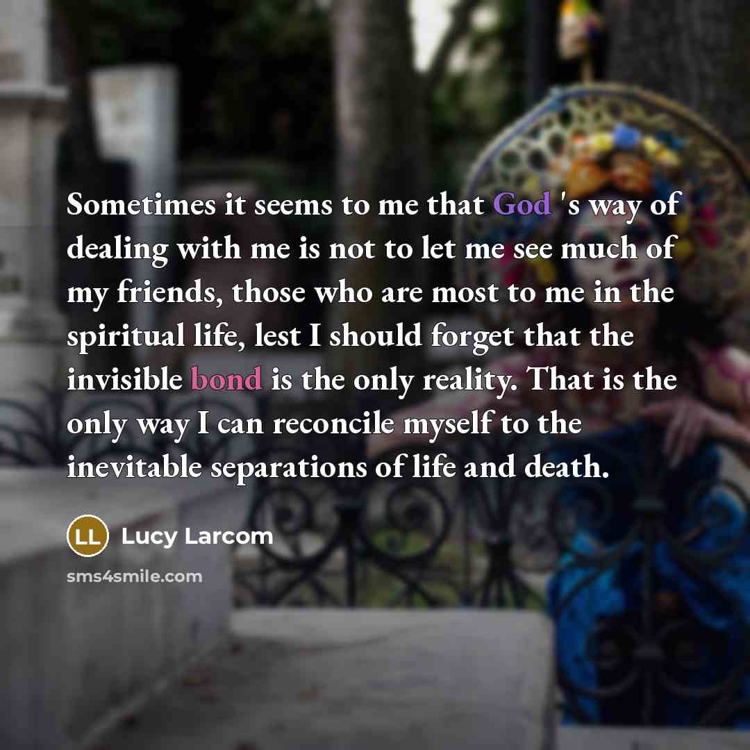 “Sometimes it seems to me that God 's way of dealing with me is not to let me see much of my friends, those who are most to me in the spiritual life, lest I should forget that the invisible bond is the only reality. That is the only way I can reconcile myself to the inevitable separations of life…” quote by Lucy Larcom