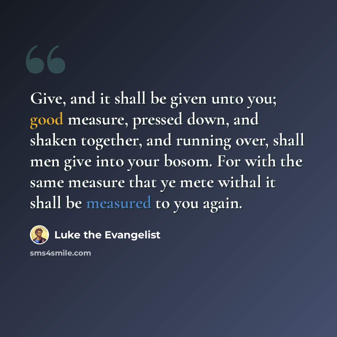 “Give, and it shall be given unto you; good measure, pressed down, and shaken together, and running over, shall men give into your bosom. For with the same measure that ye mete withal it shall be measured to you again.” quote by Luke the Evangelist