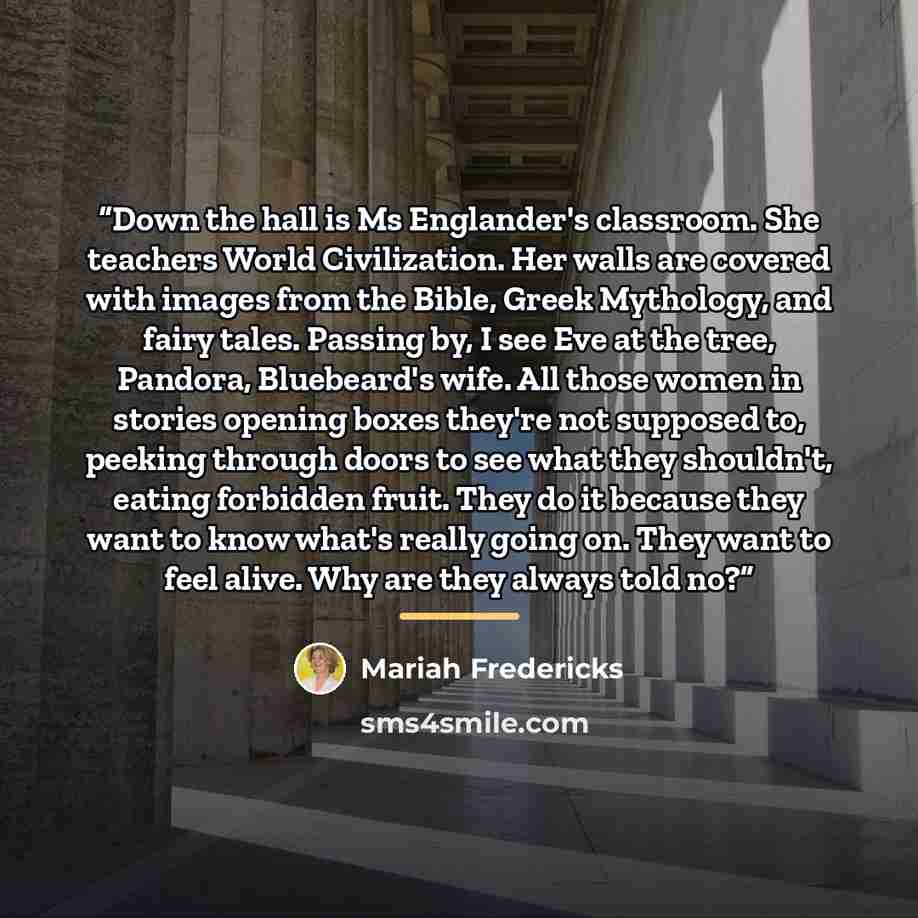 “Down the hall is Ms Englander's classroom. She teachers World Civilization. Her walls are covered with images from the Bible, Greek Mythology, and fairy tales. Passing by, I see Eve at the tree, Pandora, Bluebeard's wife. All those women in stories opening boxes they're not supposed to, peeking…” quote by Mariah Fredericks