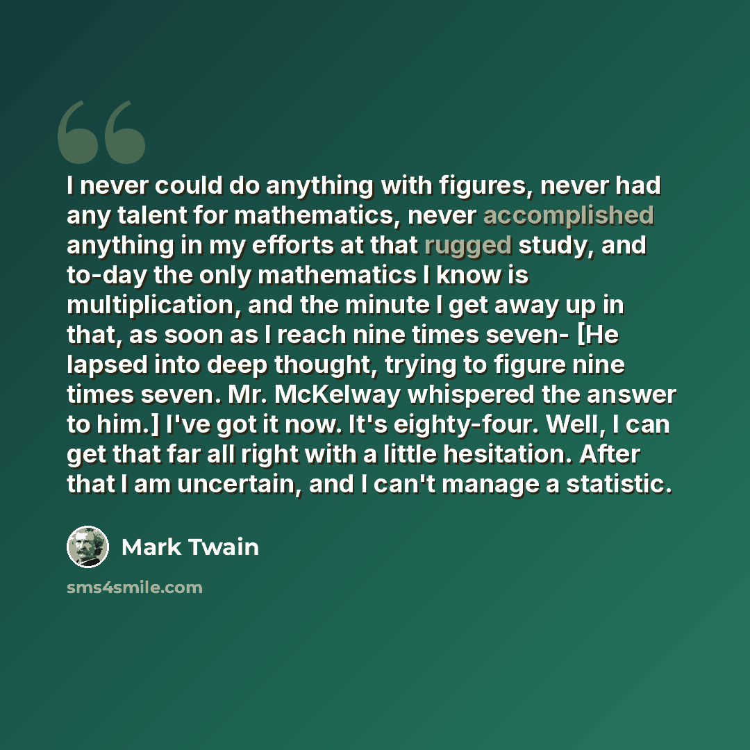 “I never could do anything with figures, never had any talent for mathematics, never accomplished anything in my efforts at that rugged study, and to-day the only mathematics I know is multiplication, and the minute I get away up in that, as soon as I reach nine times seven- [He lapsed into deep…” quote by Mark Twain