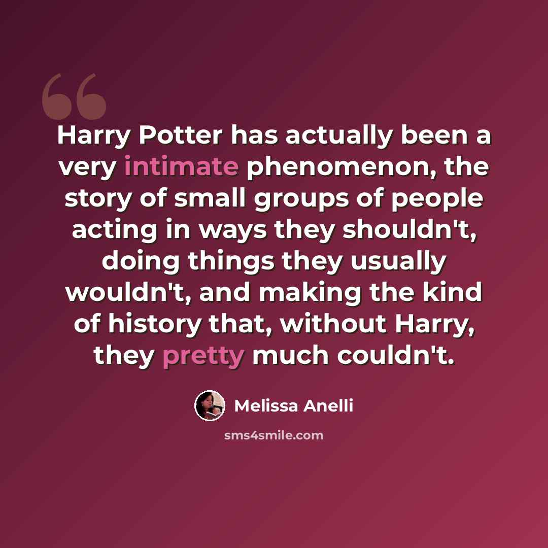 “Harry Potter has actually been a very intimate phenomenon, the story of small groups of people acting in ways they shouldn't, doing things they usually wouldn't, and making the kind of history that, without Harry, they pretty much couldn't.” quote by Melissa Anelli