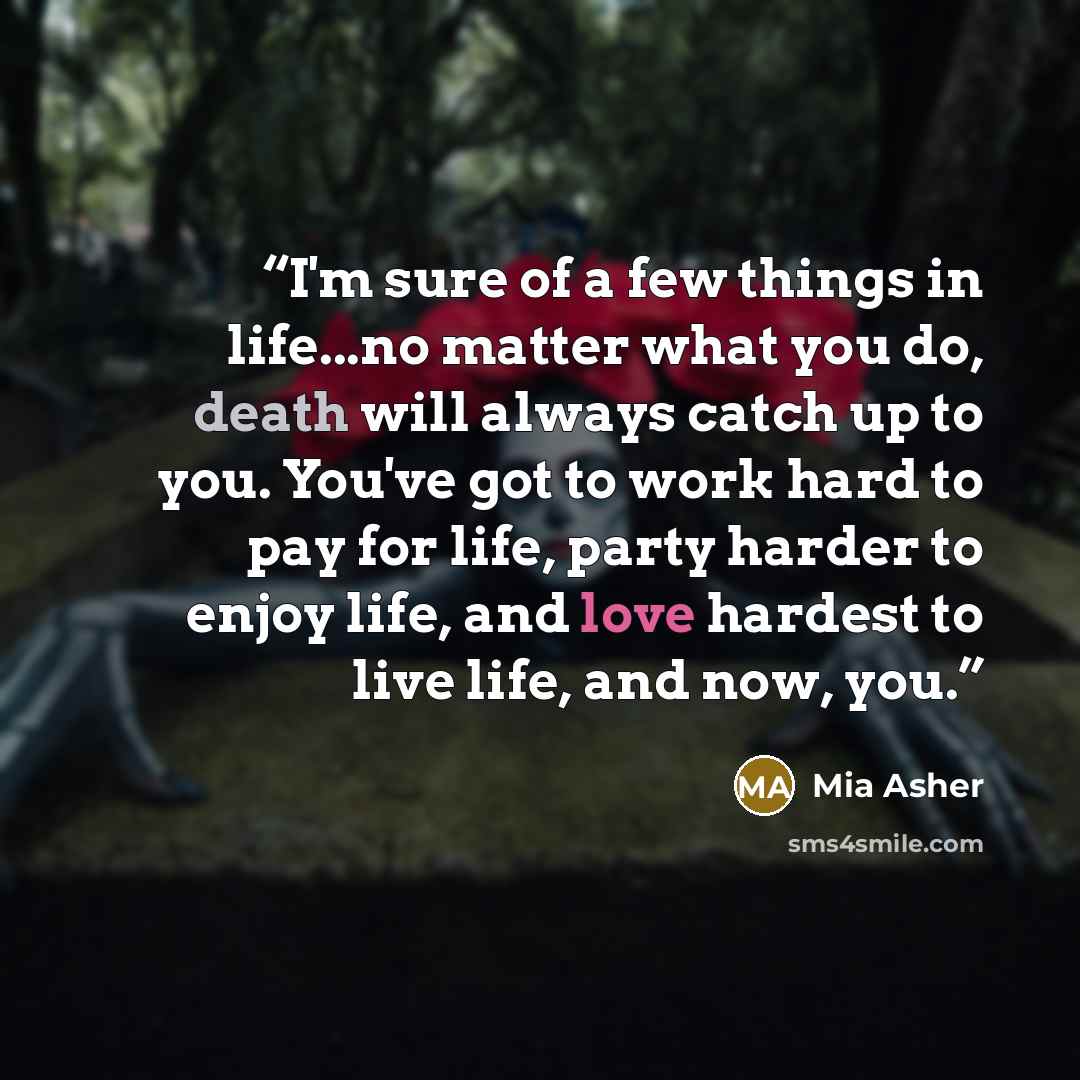 “I'm sure of a few things in life...no matter what you do, death will always catch up to you. You've got to work hard to pay for life, party harder to enjoy life, and love hardest to live life, and now, you.” quote by Mia Asher