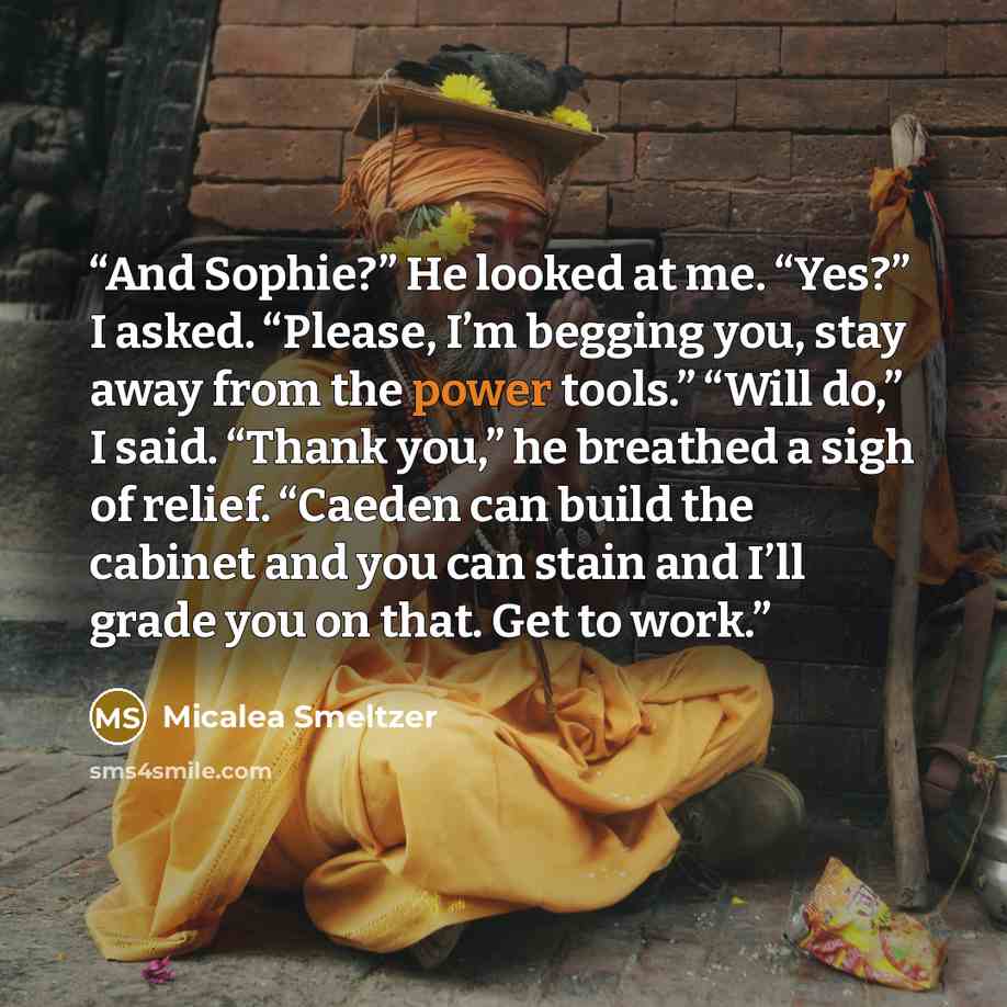 “And Sophie?” He looked at me. “Yes?” I asked. “Please, I’m begging you, stay away from the power tools.” “Will do,” I said. “Thank you,” he breathed a sigh of relief. “Caeden can build the cabinet and you can stain and I’ll grade you on that. Get to work.” quote by Micalea Smeltzer