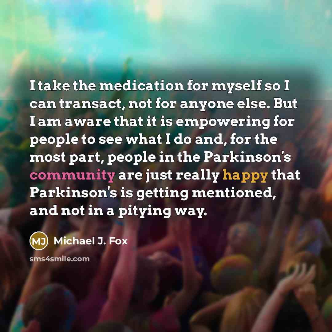 “I take the medication for myself so I can transact, not for anyone else. But I am aware that it is empowering for people to see what I do and, for the most part, people in the Parkinson's community are just really happy that Parkinson's is getting mentioned, and not in a pitying way.” quote by Michael J. Fox