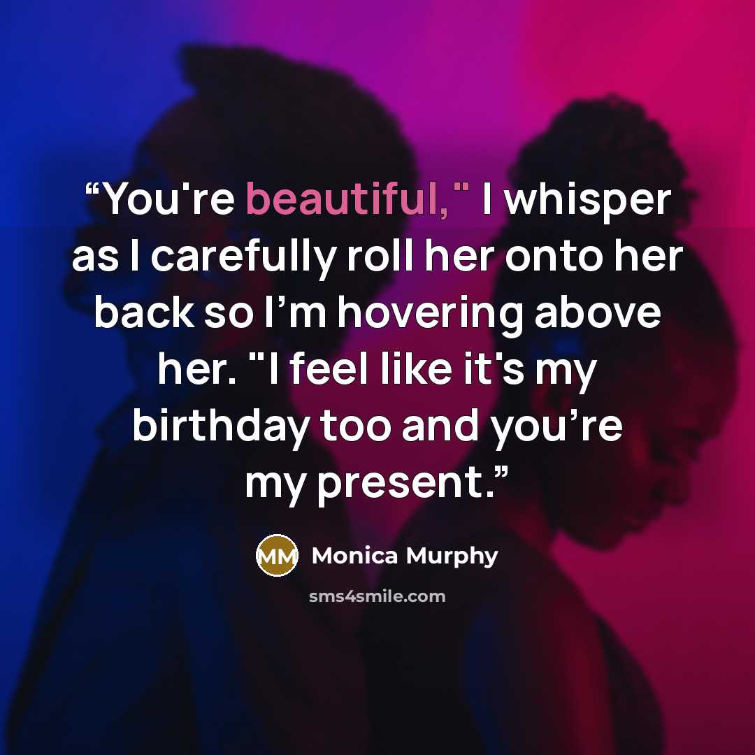 “You're beautiful," I whisper as I carefully roll her onto her back so I'm hovering above her. "I feel like it's my birthday too and you're my present.” quote by Monica Murphy