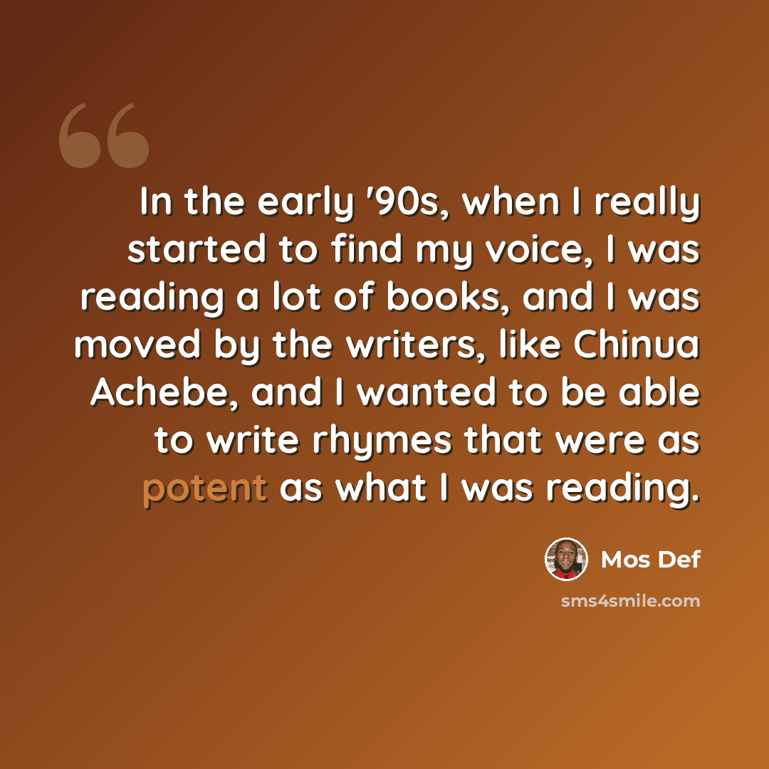 “In the early '90s, when I really started to find my voice, I was reading a lot of books, and I was moved by the writers, like Chinua Achebe, and I wanted to be able to write rhymes that were as potent as what I was reading.” quote by Mos Def