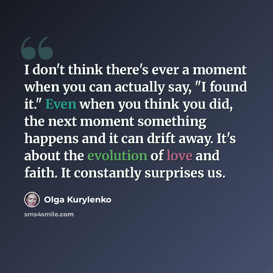“I don't think there's ever a moment when you can actually say, "I found it." Even when you think you did, the next moment something happens and it can drift away. It's about the evolution of love and faith. It constantly surprises us.” quote by Olga Kurylenko