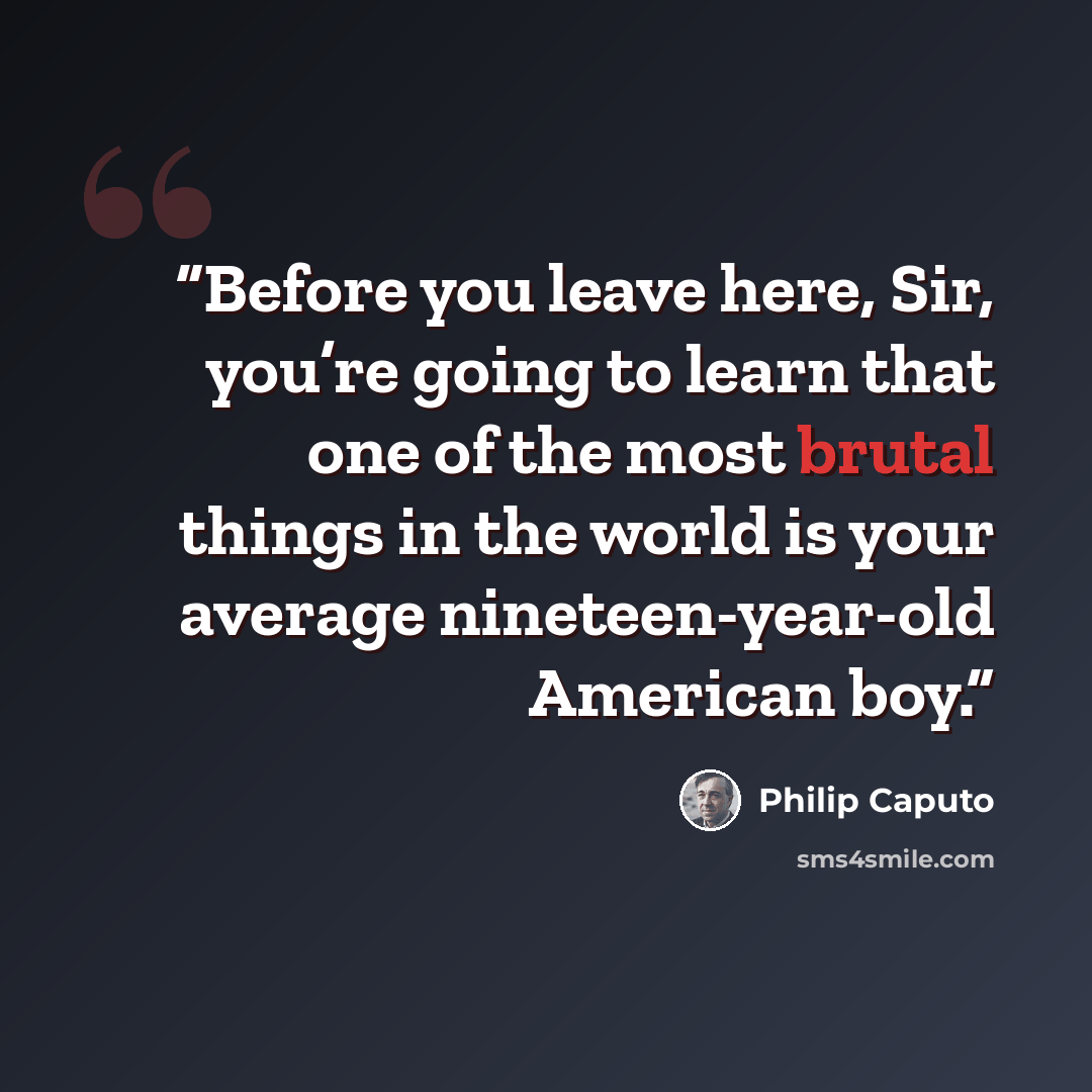 “Before you leave here, Sir, you’re going to learn that one of the most brutal things in the world is your average nineteen-year-old American boy.” quote by Philip Caputo