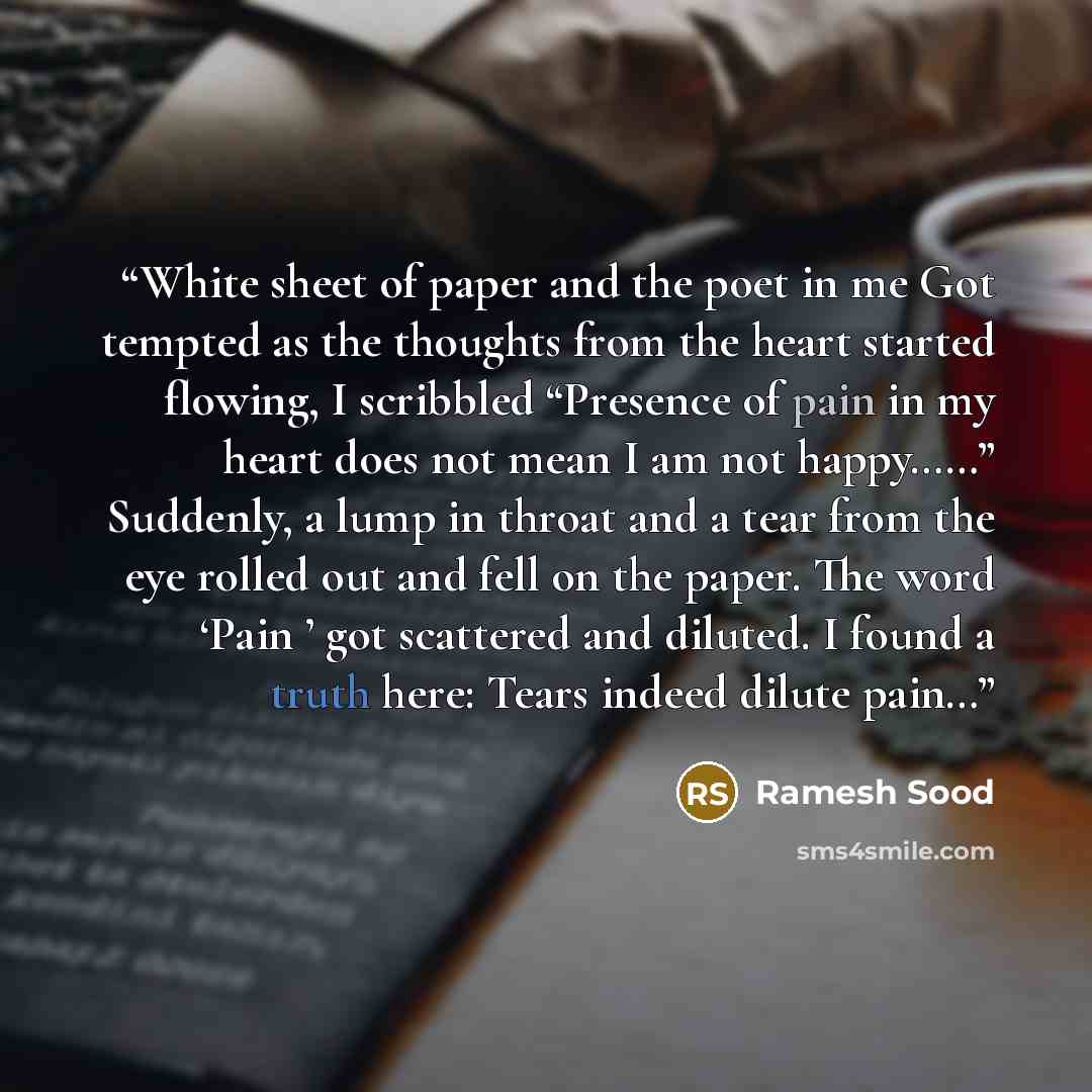 “White sheet of paper and the poet in me Got tempted as the thoughts from the heart started flowing, I scribbled “Presence of pain in my heart does not mean I am not happy……” Suddenly, a lump in throat and a tear from the eye rolled out and fell on the paper. The word ‘Pain ’ got scattered and…” quote by Ramesh Sood