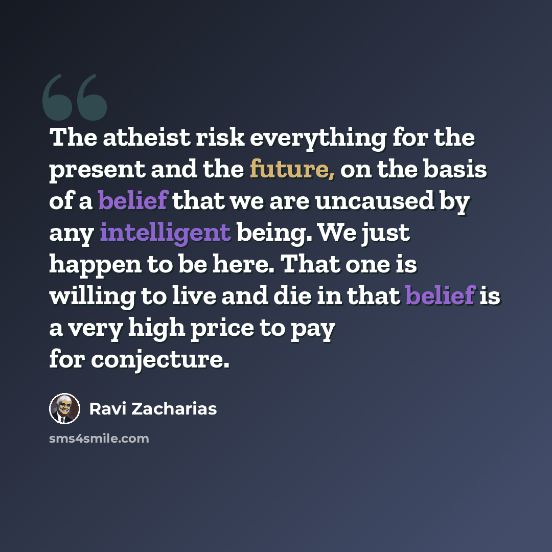 “The atheist risk everything for the present and the future, on the basis of a belief that we are uncaused by any intelligent being. We just happen to be here. That one is willing to live and die in that belief is a very high price to pay for conjecture.” quote by Ravi Zacharias