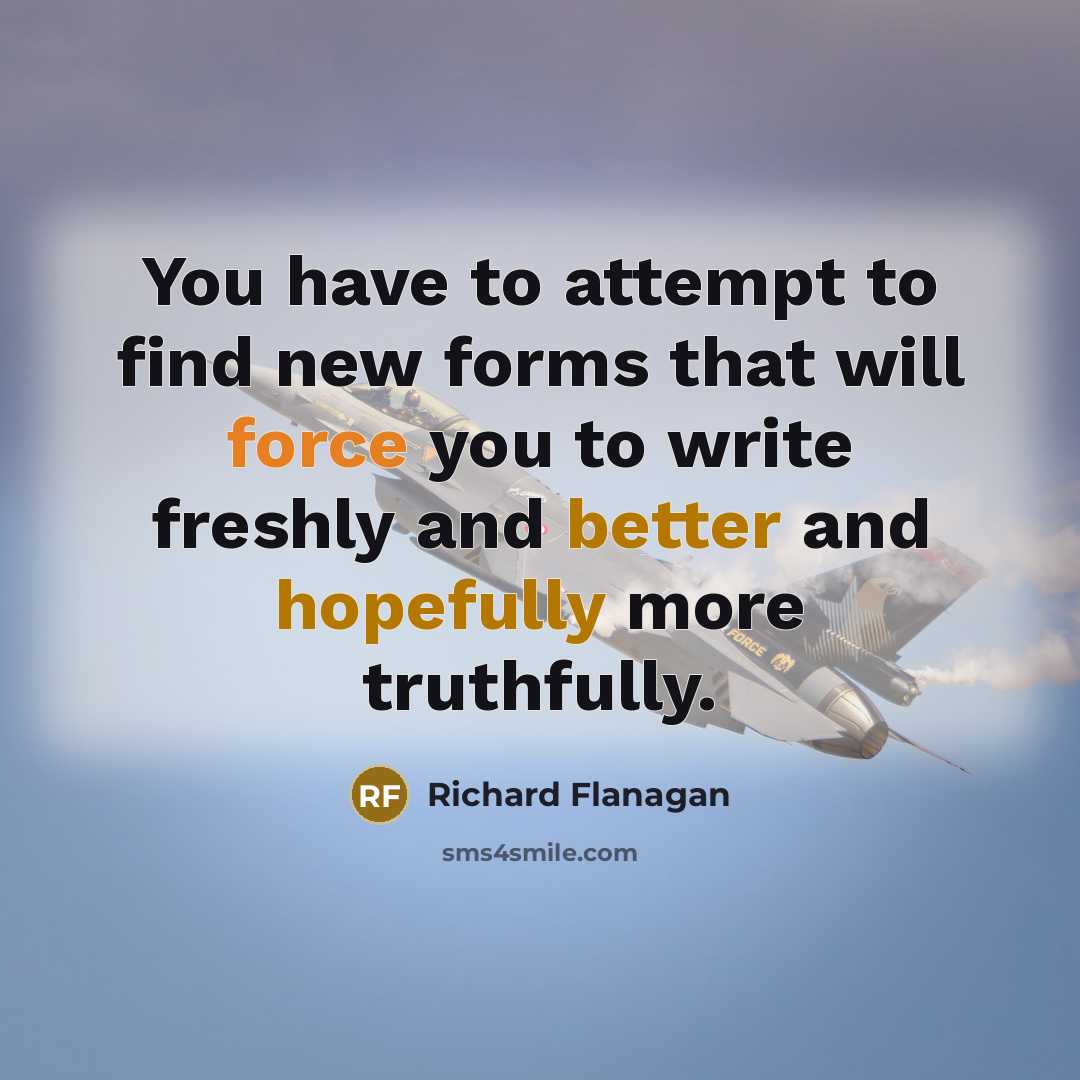 “You have to attempt to find new forms that will force you to write freshly and better and hopefully more truthfully.” quote by Richard Flanagan