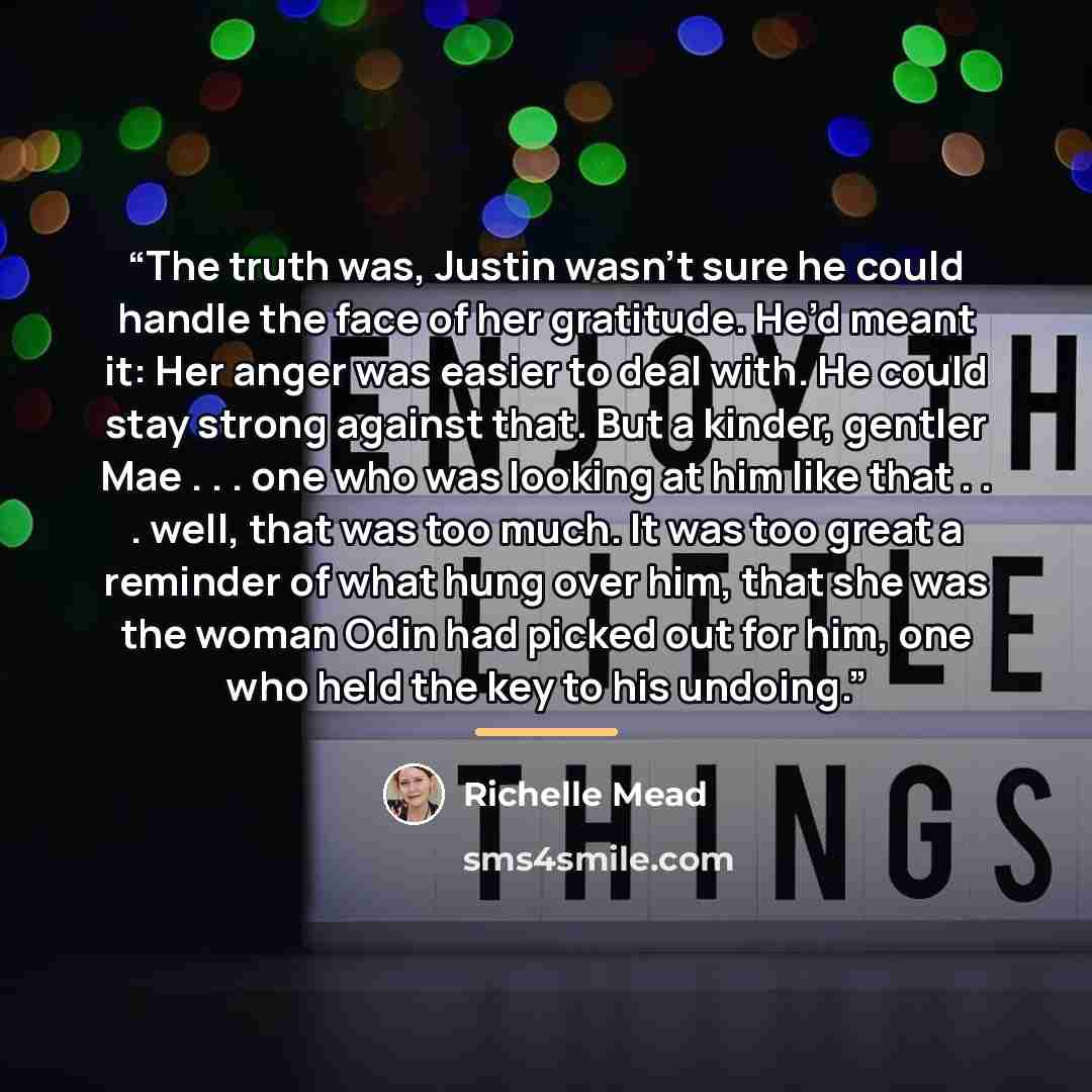 “The truth was, Justin wasn’t sure he could handle the face of her gratitude. He’d meant it: Her anger was easier to deal with. He could stay strong against that. But a kinder, gentler Mae . . . one who was looking at him like that . . . well, that was too much. It was too great a reminder of what…” quote by Richelle Mead