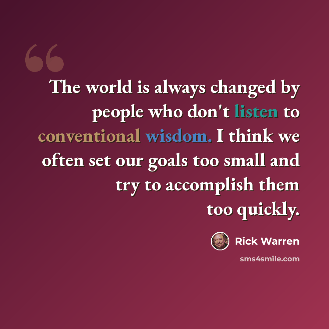 “The world is always changed by people who don't listen to conventional wisdom. I think we often set our goals too small and try to accomplish them too quickly.” quote by Rick Warren