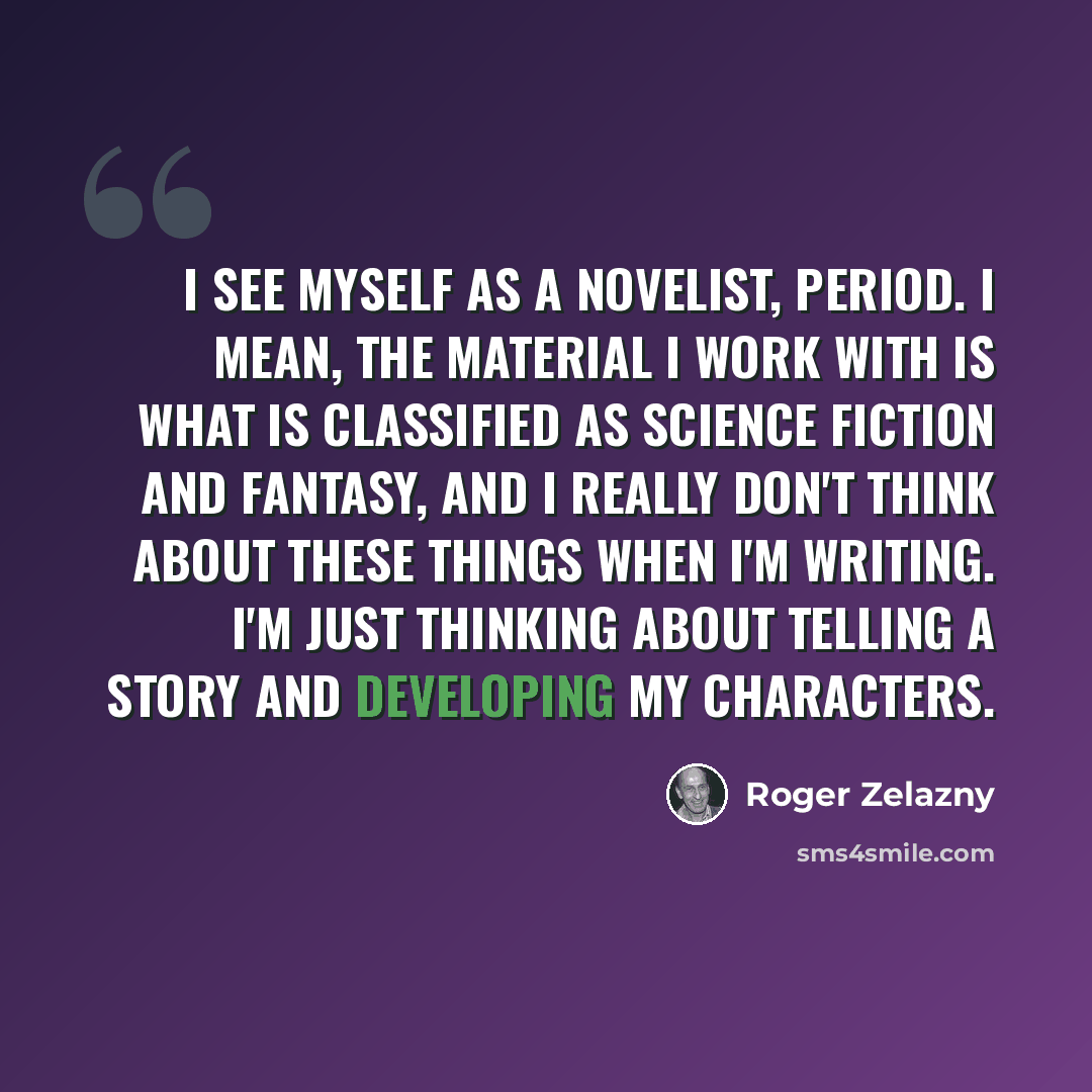 “I see myself as a novelist, period. I mean, the material I work with is what is classified as science fiction and fantasy, and I really don't think about these things when I'm writing. I'm just thinking about telling a story and developing my characters.” quote by Roger Zelazny