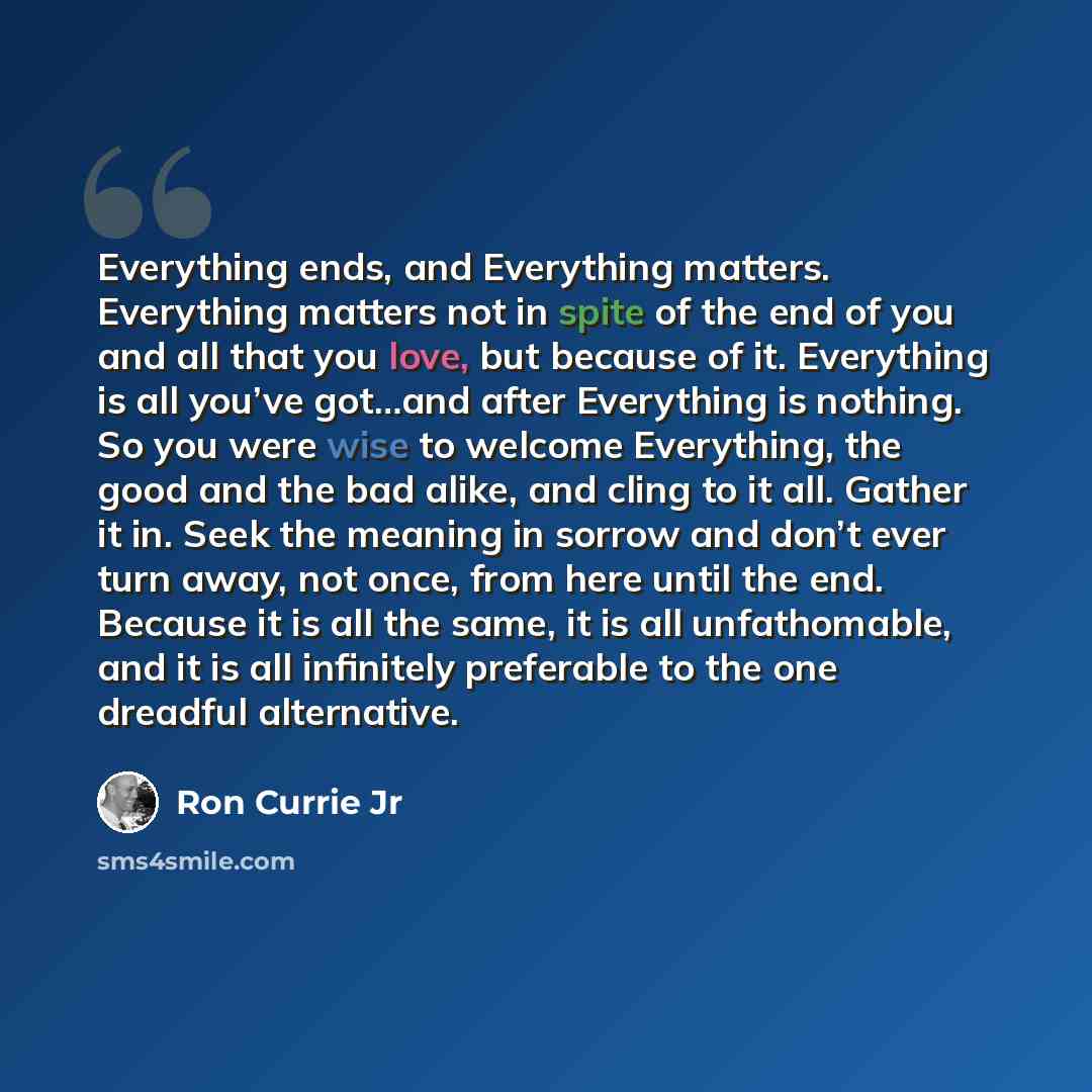 “Everything ends, and Everything matters. Everything matters not in spite of the end of you and all that you love, but because of it. Everything is all you’ve got…and after Everything is nothing. So you were wise to welcome Everything, the good and the bad alike, and cling to it all. Gather it in…” quote by Ron Currie Jr