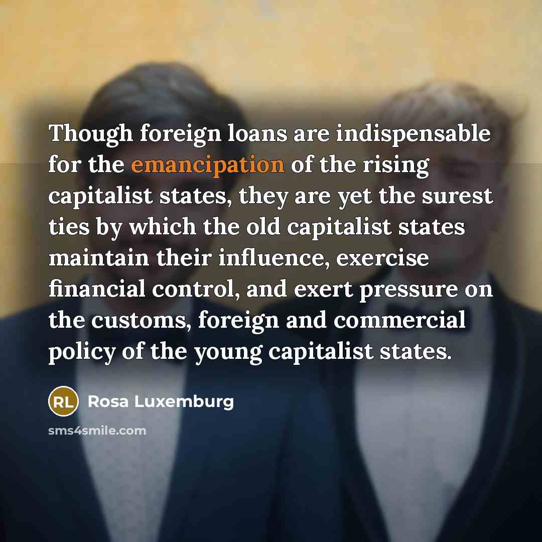 “Though foreign loans are indispensable for the emancipation of the rising capitalist states, they are yet the surest ties by which the old capitalist states maintain their influence, exercise financial control, and exert pressure on the customs, foreign and commercial policy of the young…” quote by Rosa Luxemburg