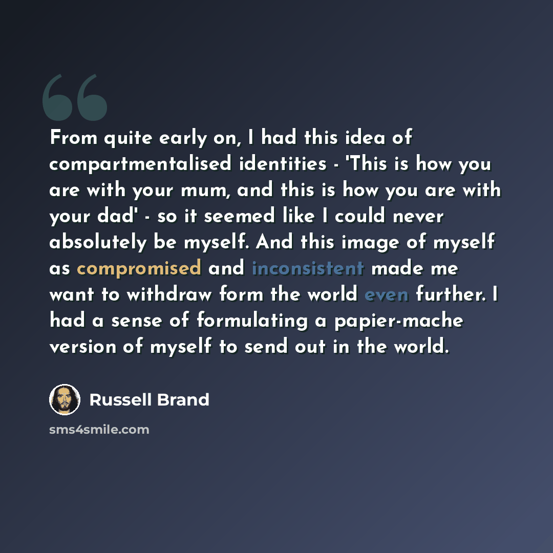 “From quite early on, I had this idea of compartmentalised identities - 'This is how you are with your mum, and this is how you are with your dad' - so it seemed like I could never absolutely be myself. And this image of myself as compromised and inconsistent made me want to withdraw form the world…” quote by Russell Brand