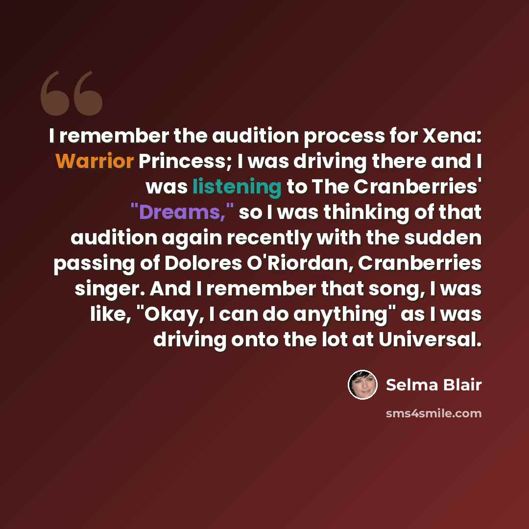 “I remember the audition process for Xena: Warrior Princess; I was driving there and I was listening to The Cranberries' "Dreams," so I was thinking of that audition again recently with the sudden passing of Dolores O'Riordan, Cranberries singer. And I remember that song, I was like, "Okay, I can…” quote by Selma Blair