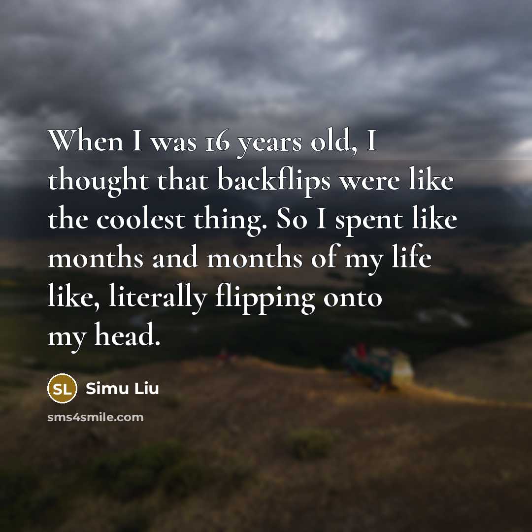“When I was 16 years old, I thought that backflips were like the coolest thing. So I spent like months and months of my life like, literally flipping onto my head.” quote by Simu Liu