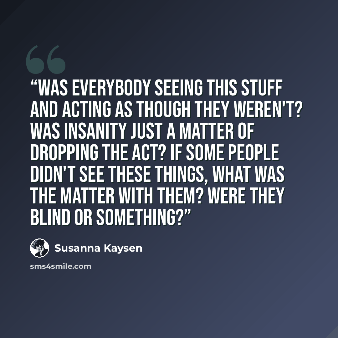 “Was everybody seeing this stuff and acting as though they weren't? Was insanity just a matter of dropping the act? If some people didn't see these things, what was the matter with them? Were they blind or something?” quote by Susanna Kaysen