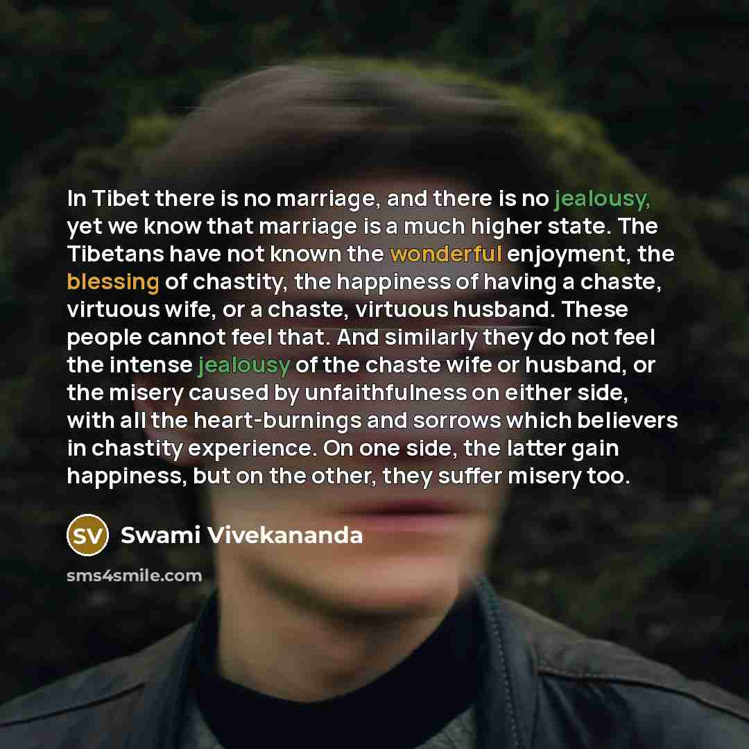 “In Tibet there is no marriage, and there is no jealousy, yet we know that marriage is a much higher state. The Tibetans have not known the wonderful enjoyment, the blessing of chastity, the happiness of having a chaste, virtuous wife, or a chaste, virtuous husband. These people cannot feel that…” quote by Swami Vivekananda