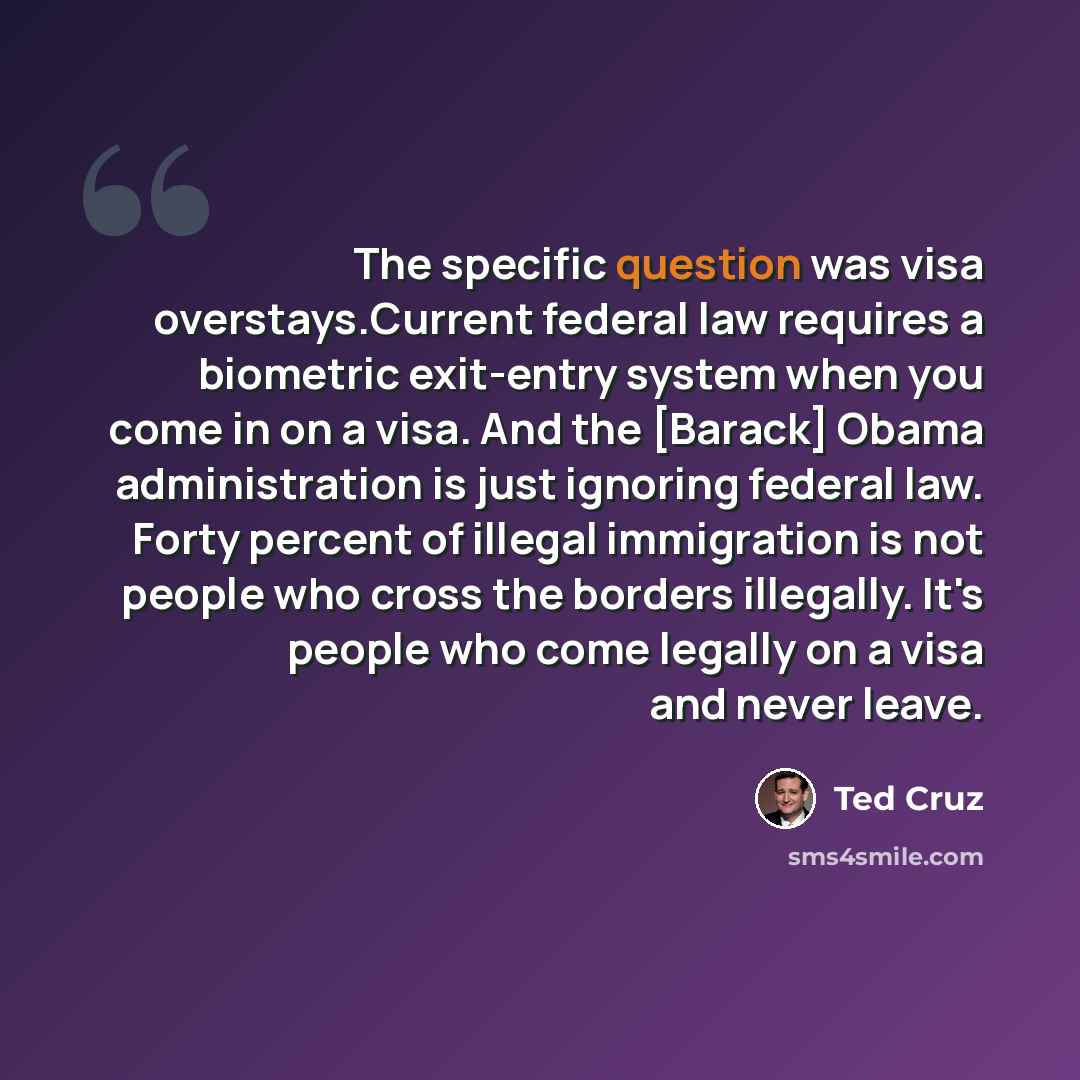 “The specific question was visa overstays.Current federal law requires a biometric exit-entry system when you come in on a visa. And the [Barack] Obama administration is just ignoring federal law. Forty percent of illegal immigration is not people who cross the borders illegally. It's people who…” quote by Ted Cruz