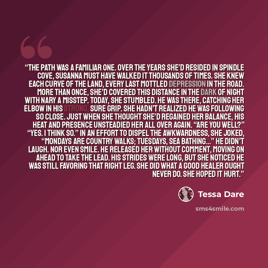 “The path was a familiar one. Over the years she’d resided in Spindle Cove, Susanna must have walked it thousands of times. She knew each curve of the land, every last mottled depression in the road. More than once, she’d covered this distance in the dark of night with nary a misstep. Today, she…” quote by Tessa Dare