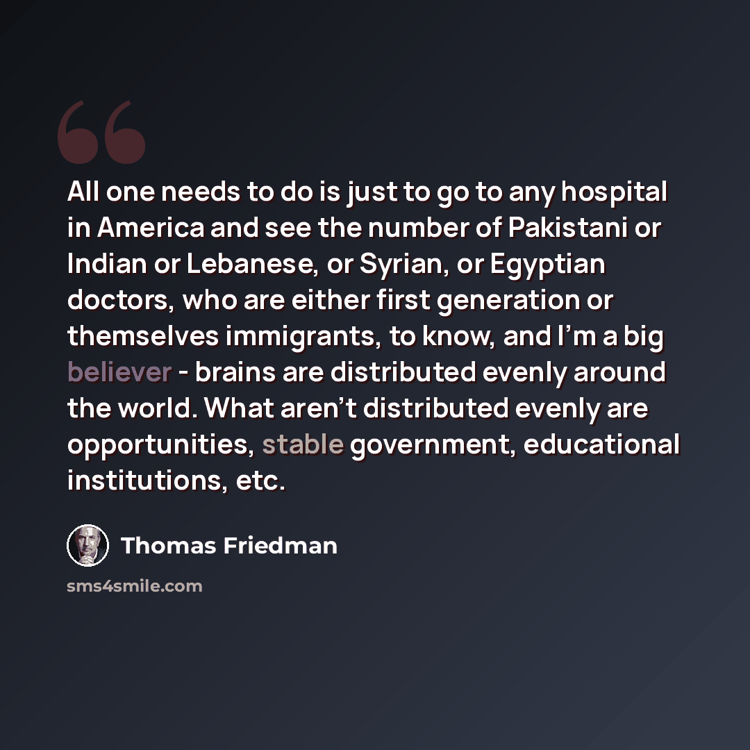 “All one needs to do is just to go to any hospital in America and see the number of Pakistani or Indian or Lebanese, or Syrian, or Egyptian doctors, who are either first generation or themselves immigrants, to know, and I'm a big believer - brains are distributed evenly around the world. What…” quote by Thomas Friedman